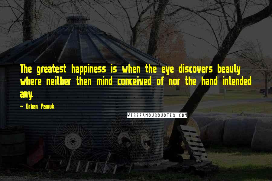 Orhan Pamuk Quotes: The greatest happiness is when the eye discovers beauty where neither then mind conceived of nor the hand intended any.