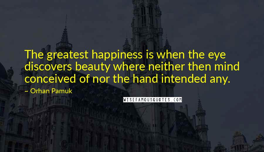 Orhan Pamuk Quotes: The greatest happiness is when the eye discovers beauty where neither then mind conceived of nor the hand intended any.