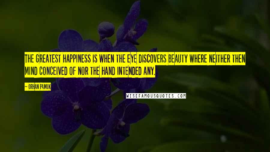 Orhan Pamuk Quotes: The greatest happiness is when the eye discovers beauty where neither then mind conceived of nor the hand intended any.