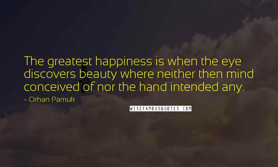 Orhan Pamuk Quotes: The greatest happiness is when the eye discovers beauty where neither then mind conceived of nor the hand intended any.