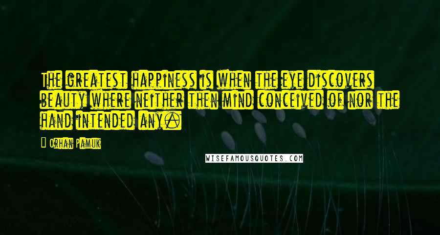 Orhan Pamuk Quotes: The greatest happiness is when the eye discovers beauty where neither then mind conceived of nor the hand intended any.