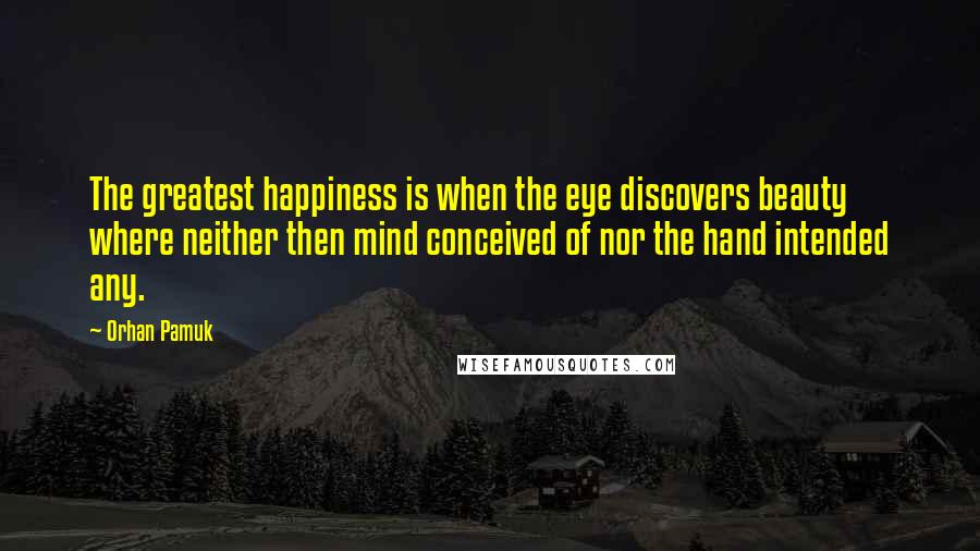 Orhan Pamuk Quotes: The greatest happiness is when the eye discovers beauty where neither then mind conceived of nor the hand intended any.