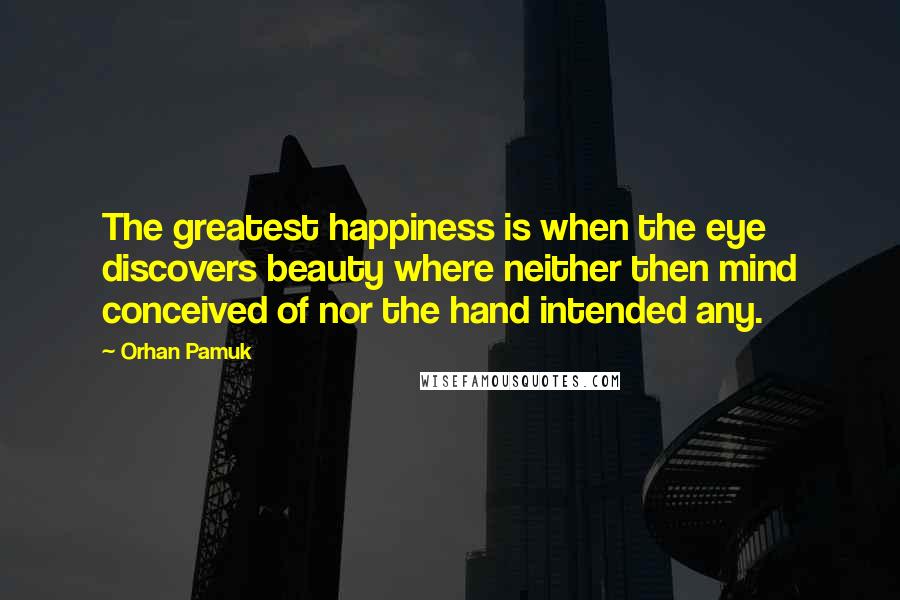 Orhan Pamuk Quotes: The greatest happiness is when the eye discovers beauty where neither then mind conceived of nor the hand intended any.