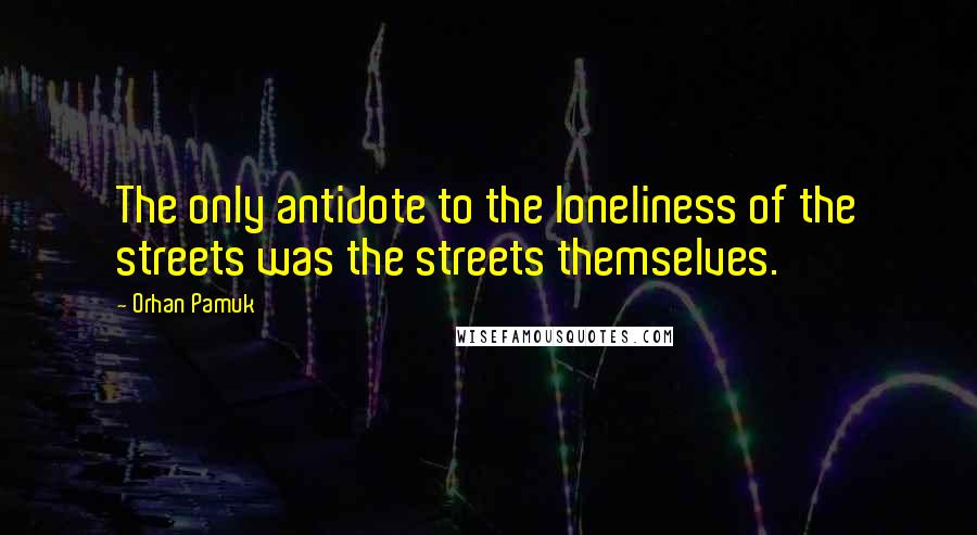 Orhan Pamuk Quotes: The only antidote to the loneliness of the streets was the streets themselves.