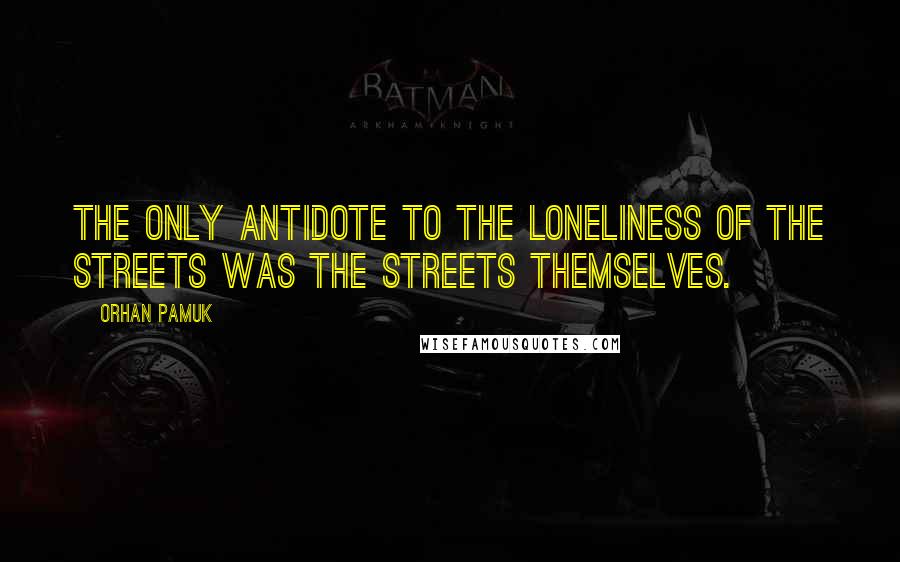 Orhan Pamuk Quotes: The only antidote to the loneliness of the streets was the streets themselves.