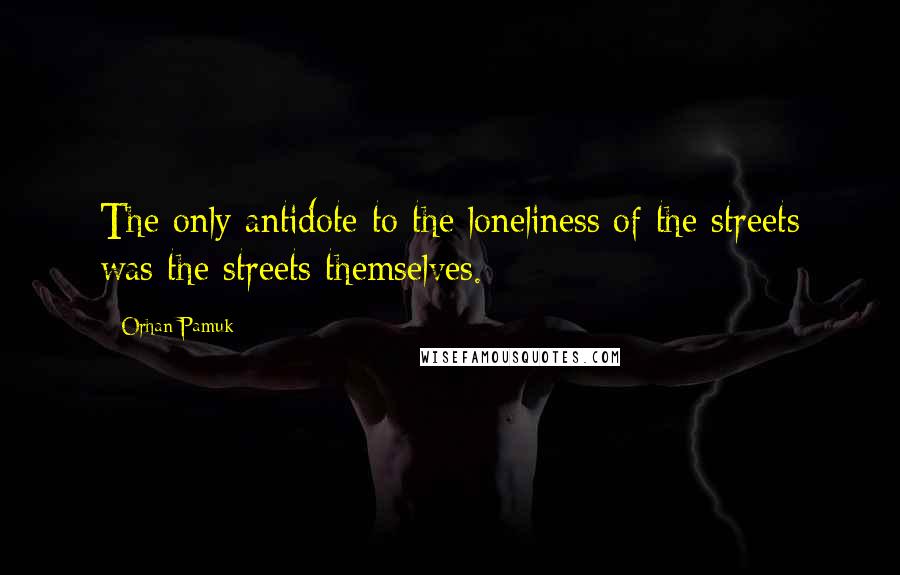 Orhan Pamuk Quotes: The only antidote to the loneliness of the streets was the streets themselves.