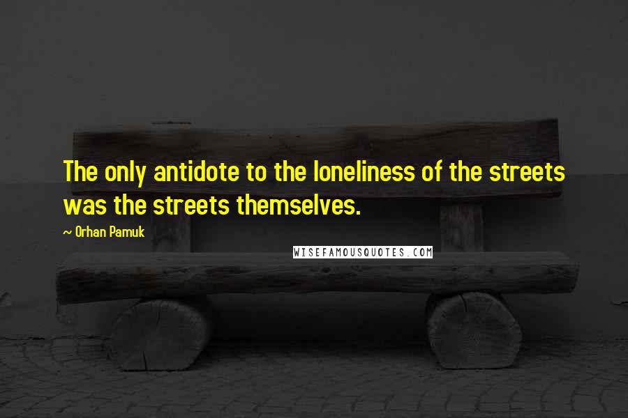 Orhan Pamuk Quotes: The only antidote to the loneliness of the streets was the streets themselves.