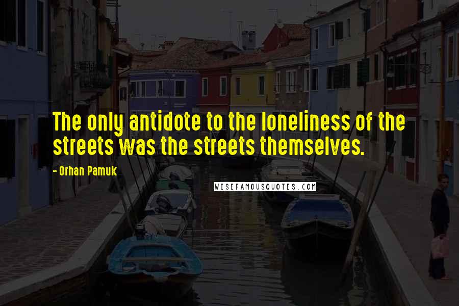 Orhan Pamuk Quotes: The only antidote to the loneliness of the streets was the streets themselves.