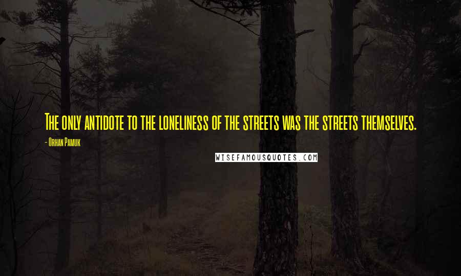 Orhan Pamuk Quotes: The only antidote to the loneliness of the streets was the streets themselves.