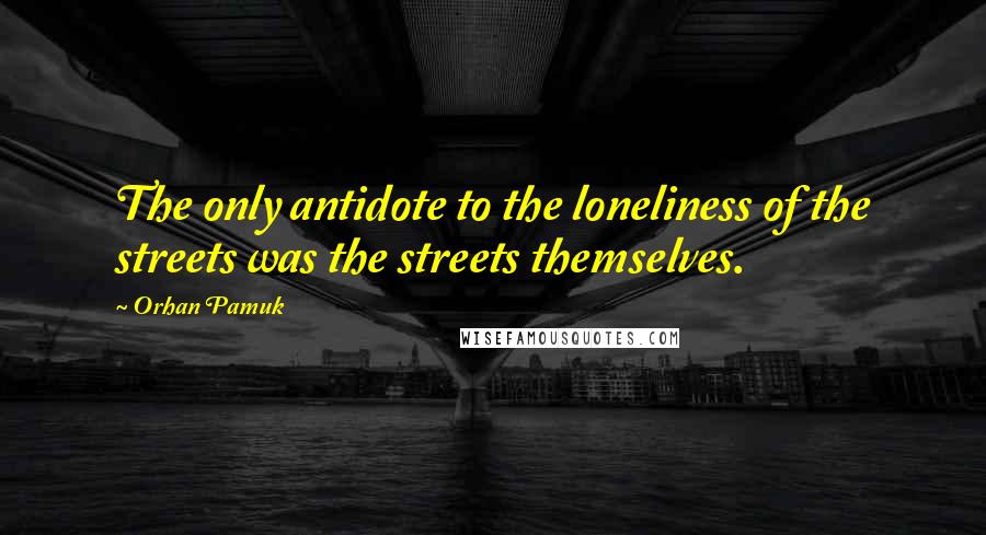 Orhan Pamuk Quotes: The only antidote to the loneliness of the streets was the streets themselves.