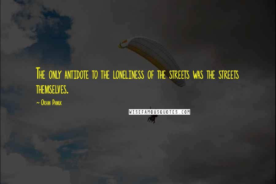 Orhan Pamuk Quotes: The only antidote to the loneliness of the streets was the streets themselves.