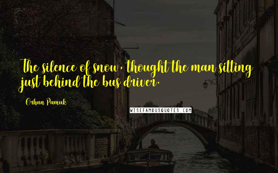 Orhan Pamuk Quotes: The silence of snow, thought the man sitting just behind the bus driver.