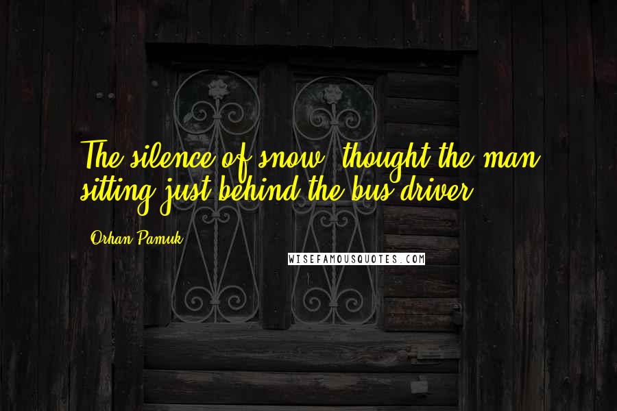 Orhan Pamuk Quotes: The silence of snow, thought the man sitting just behind the bus driver.
