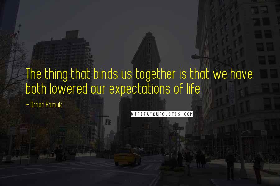 Orhan Pamuk Quotes: The thing that binds us together is that we have both lowered our expectations of life