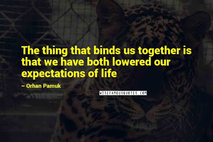 Orhan Pamuk Quotes: The thing that binds us together is that we have both lowered our expectations of life