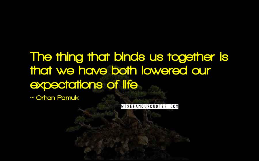 Orhan Pamuk Quotes: The thing that binds us together is that we have both lowered our expectations of life