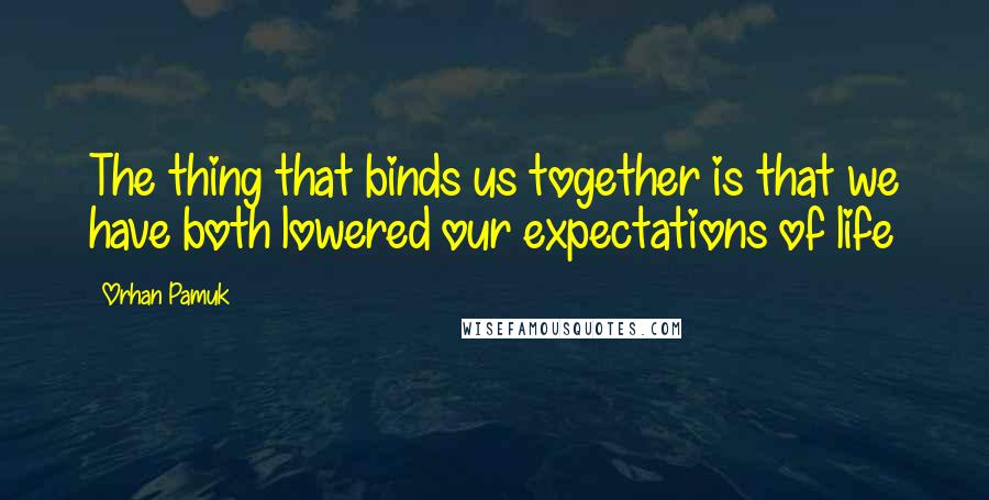 Orhan Pamuk Quotes: The thing that binds us together is that we have both lowered our expectations of life