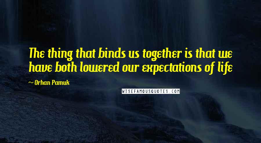 Orhan Pamuk Quotes: The thing that binds us together is that we have both lowered our expectations of life