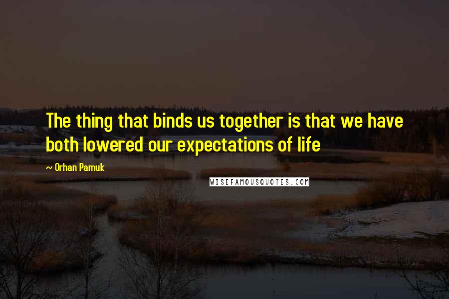 Orhan Pamuk Quotes: The thing that binds us together is that we have both lowered our expectations of life