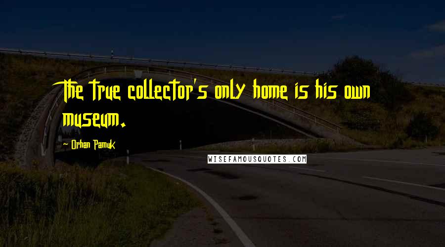 Orhan Pamuk Quotes: The true collector's only home is his own museum.