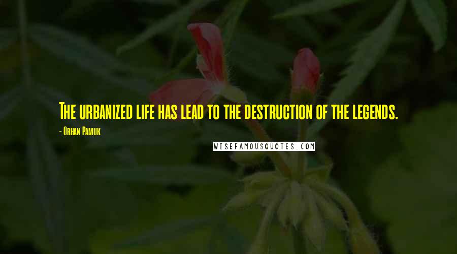 Orhan Pamuk Quotes: The urbanized life has lead to the destruction of the legends.