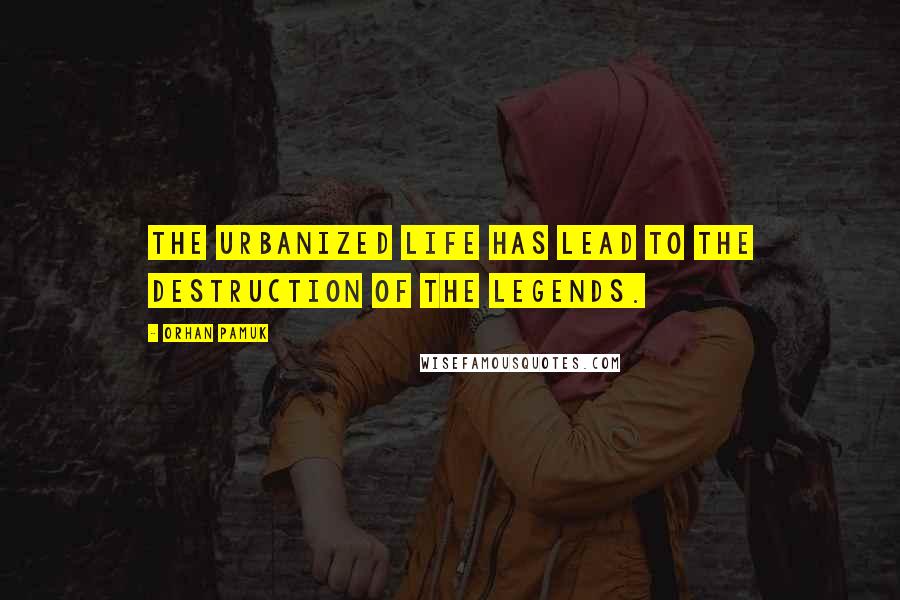 Orhan Pamuk Quotes: The urbanized life has lead to the destruction of the legends.