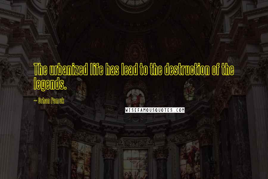 Orhan Pamuk Quotes: The urbanized life has lead to the destruction of the legends.
