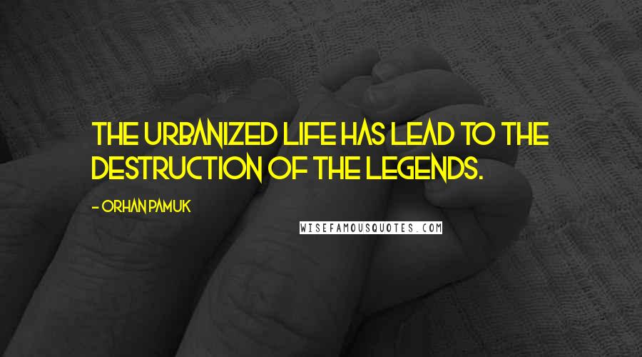 Orhan Pamuk Quotes: The urbanized life has lead to the destruction of the legends.