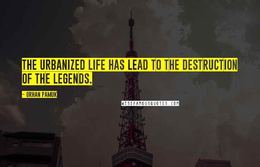 Orhan Pamuk Quotes: The urbanized life has lead to the destruction of the legends.