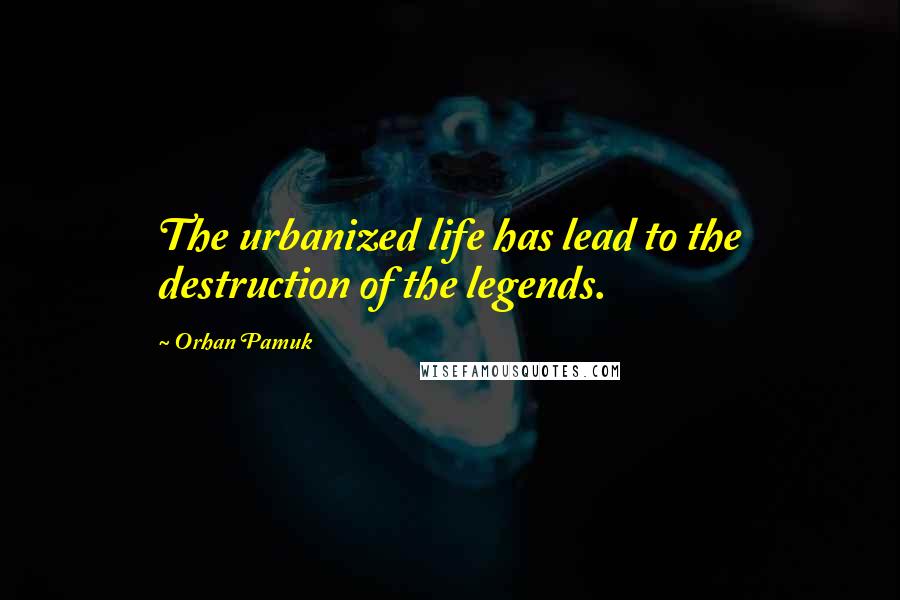 Orhan Pamuk Quotes: The urbanized life has lead to the destruction of the legends.
