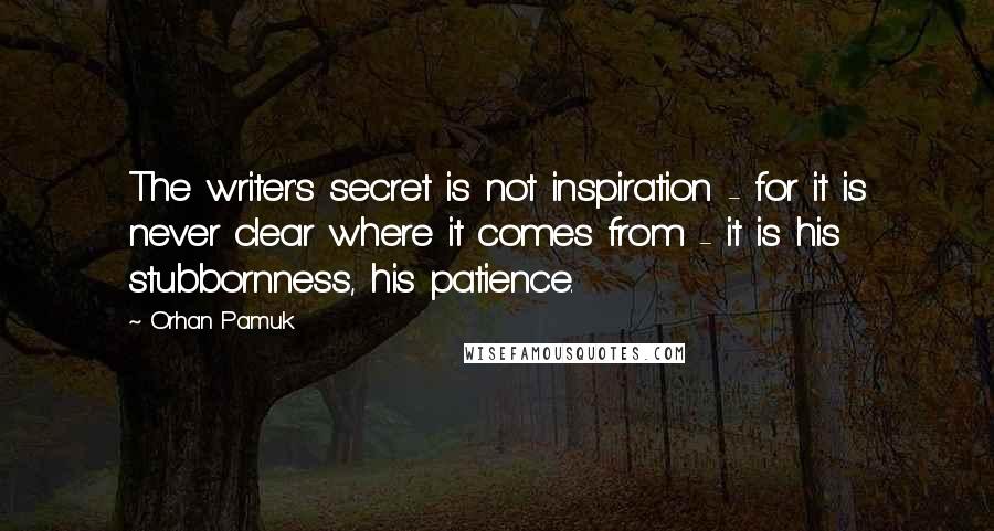 Orhan Pamuk Quotes: The writer's secret is not inspiration - for it is never clear where it comes from - it is his stubbornness, his patience.