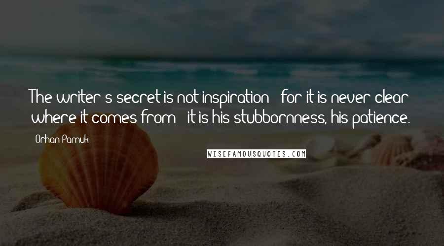 Orhan Pamuk Quotes: The writer's secret is not inspiration - for it is never clear where it comes from - it is his stubbornness, his patience.