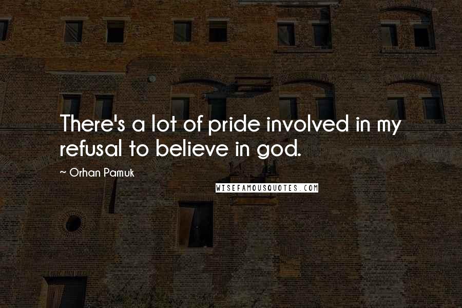 Orhan Pamuk Quotes: There's a lot of pride involved in my refusal to believe in god.