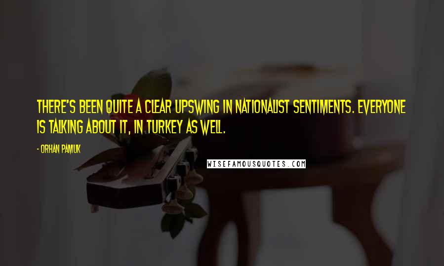 Orhan Pamuk Quotes: There's been quite a clear upswing in nationalist sentiments. Everyone is talking about it, in Turkey as well.