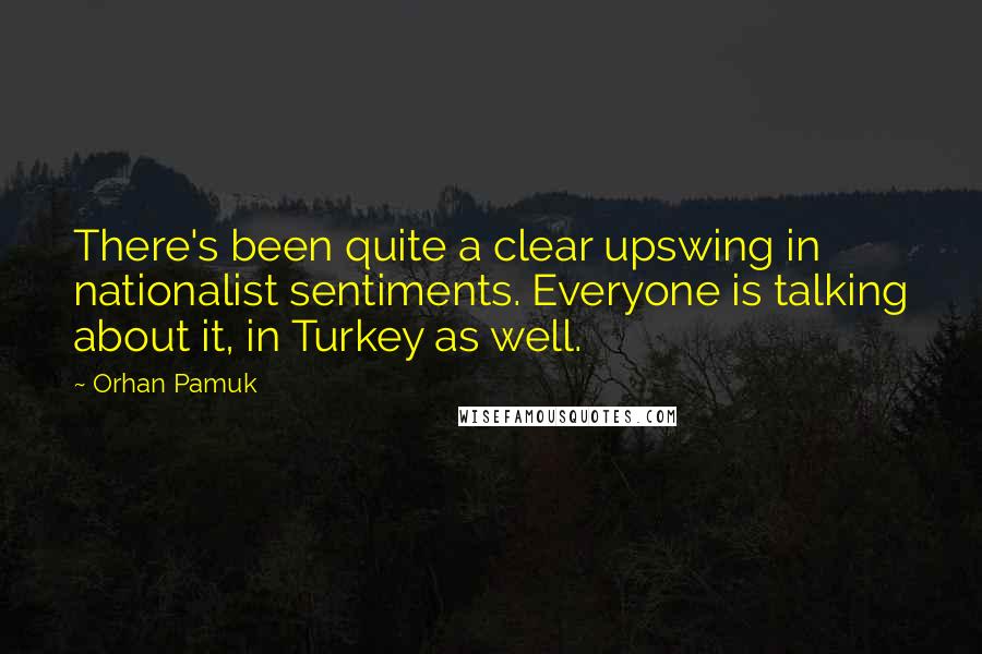 Orhan Pamuk Quotes: There's been quite a clear upswing in nationalist sentiments. Everyone is talking about it, in Turkey as well.