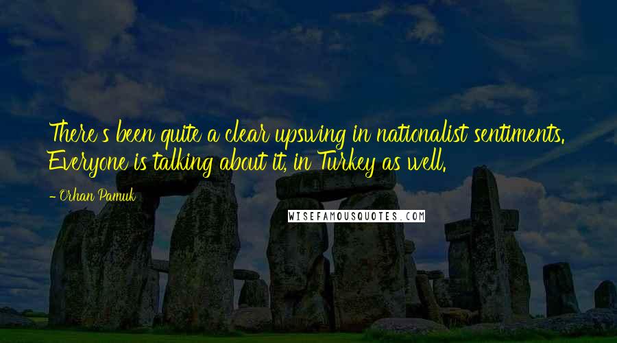 Orhan Pamuk Quotes: There's been quite a clear upswing in nationalist sentiments. Everyone is talking about it, in Turkey as well.