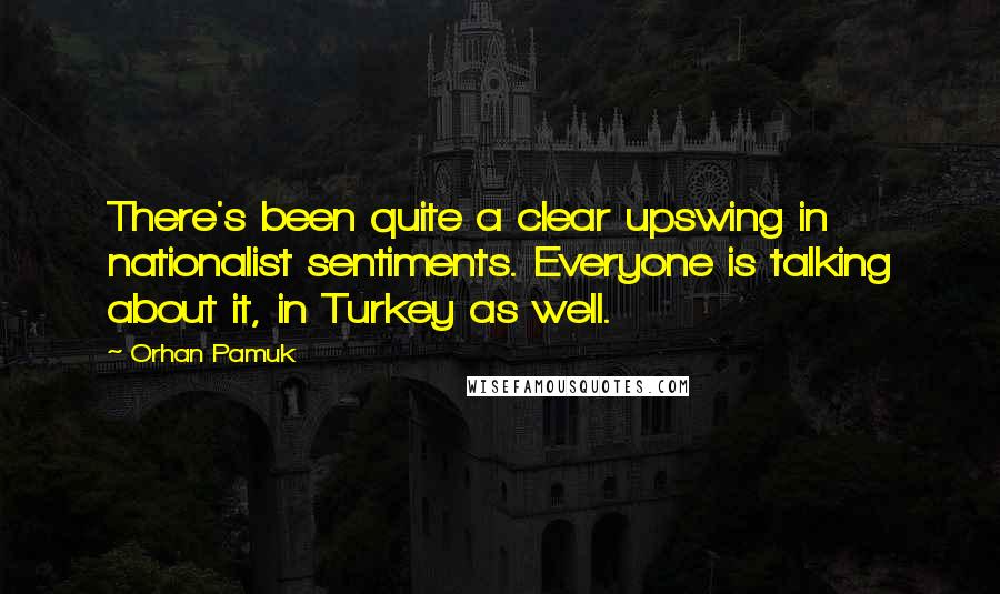 Orhan Pamuk Quotes: There's been quite a clear upswing in nationalist sentiments. Everyone is talking about it, in Turkey as well.