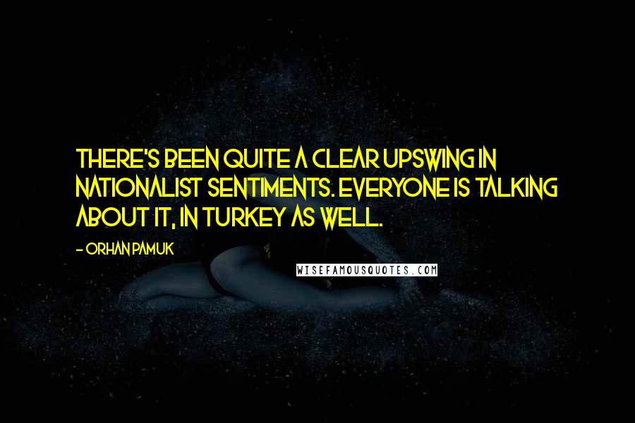 Orhan Pamuk Quotes: There's been quite a clear upswing in nationalist sentiments. Everyone is talking about it, in Turkey as well.