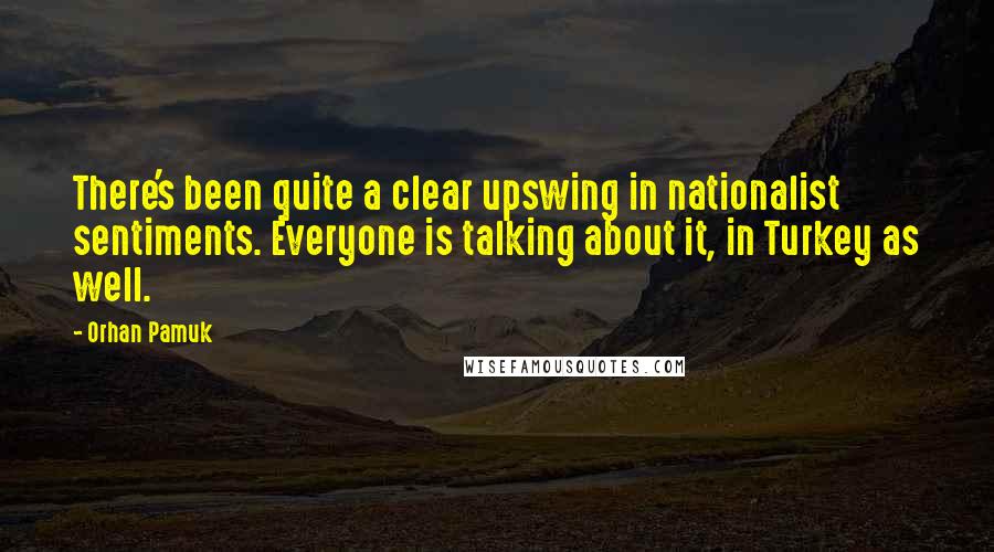 Orhan Pamuk Quotes: There's been quite a clear upswing in nationalist sentiments. Everyone is talking about it, in Turkey as well.