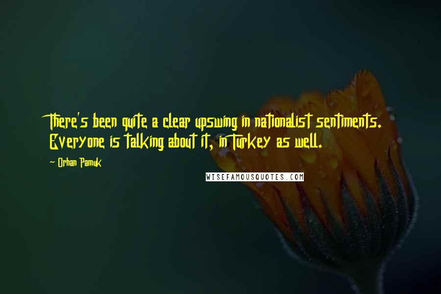 Orhan Pamuk Quotes: There's been quite a clear upswing in nationalist sentiments. Everyone is talking about it, in Turkey as well.