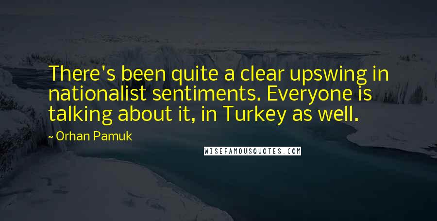 Orhan Pamuk Quotes: There's been quite a clear upswing in nationalist sentiments. Everyone is talking about it, in Turkey as well.