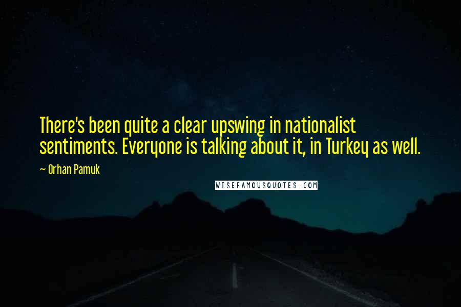 Orhan Pamuk Quotes: There's been quite a clear upswing in nationalist sentiments. Everyone is talking about it, in Turkey as well.