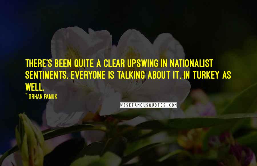 Orhan Pamuk Quotes: There's been quite a clear upswing in nationalist sentiments. Everyone is talking about it, in Turkey as well.