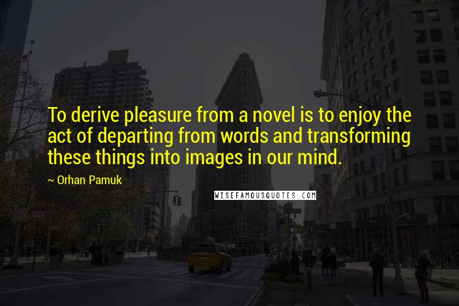 Orhan Pamuk Quotes: To derive pleasure from a novel is to enjoy the act of departing from words and transforming these things into images in our mind.