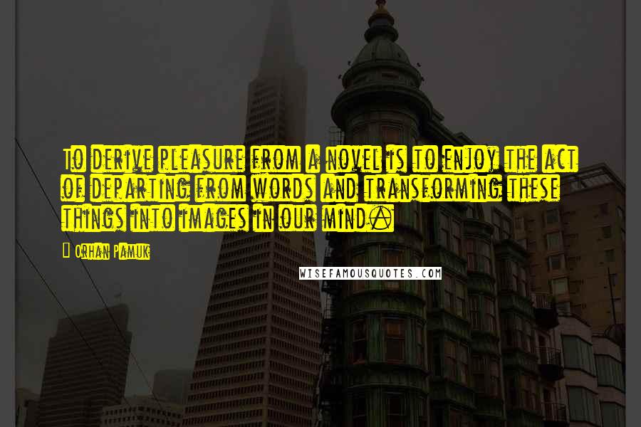 Orhan Pamuk Quotes: To derive pleasure from a novel is to enjoy the act of departing from words and transforming these things into images in our mind.