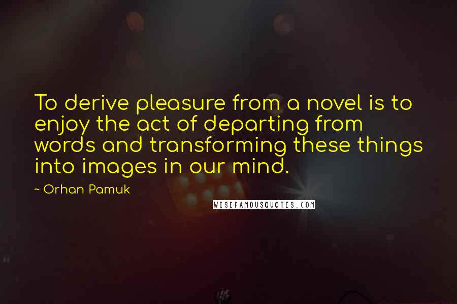Orhan Pamuk Quotes: To derive pleasure from a novel is to enjoy the act of departing from words and transforming these things into images in our mind.