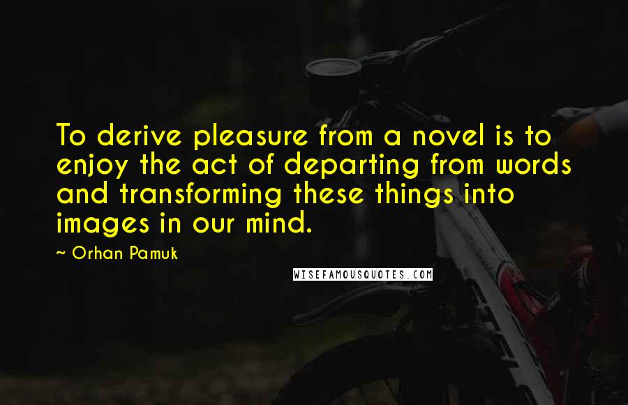 Orhan Pamuk Quotes: To derive pleasure from a novel is to enjoy the act of departing from words and transforming these things into images in our mind.
