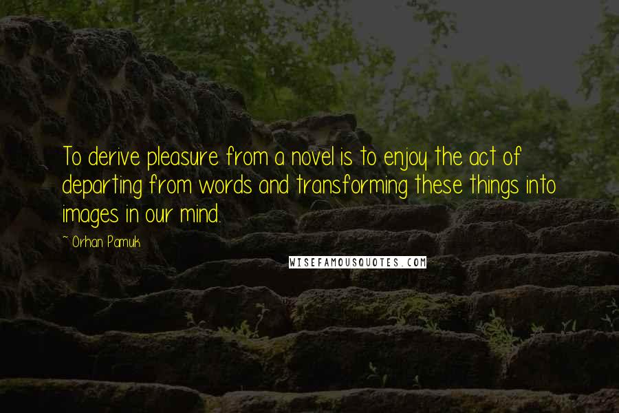 Orhan Pamuk Quotes: To derive pleasure from a novel is to enjoy the act of departing from words and transforming these things into images in our mind.