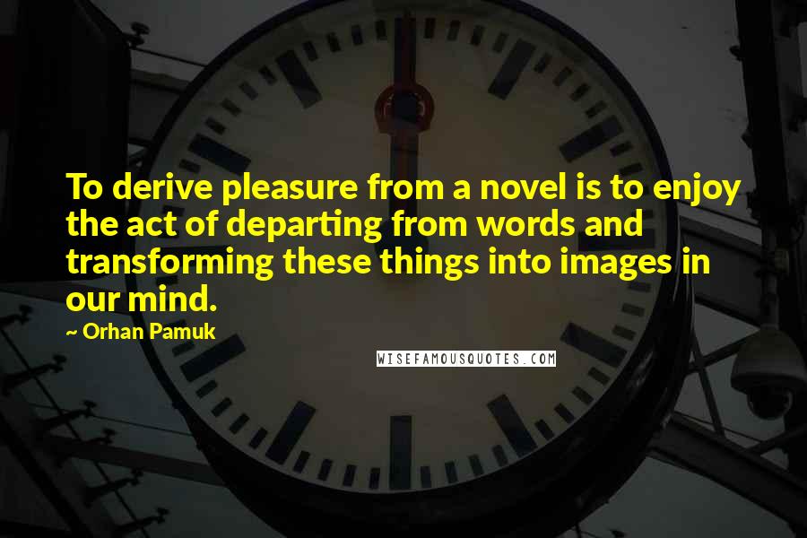 Orhan Pamuk Quotes: To derive pleasure from a novel is to enjoy the act of departing from words and transforming these things into images in our mind.