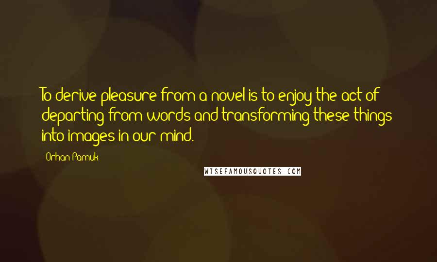 Orhan Pamuk Quotes: To derive pleasure from a novel is to enjoy the act of departing from words and transforming these things into images in our mind.